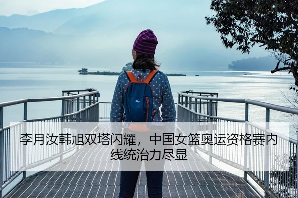 李月汝韩旭双塔闪耀，中国女篮奥运资格赛内线统治力尽显