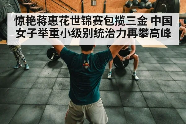 惊艳蒋惠花世锦赛包揽三金 中国女子举重小级别统治力再攀高峰