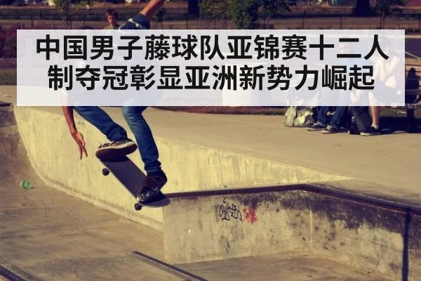 中国男子藤球队亚锦赛十二人制夺冠彰显亚洲新势力崛起